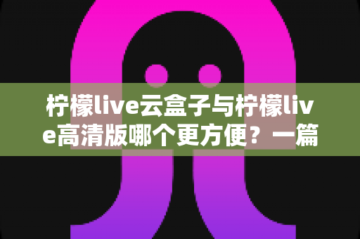 柠檬live云盒子与柠檬live高清版哪个更方便？一篇文章帮你选出最省心的选择