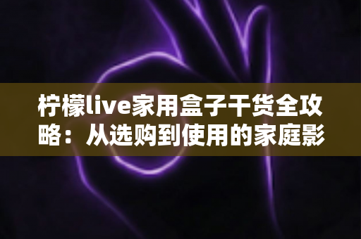 柠檬live家用盒子干货全攻略:从选购到使用的家庭影音实用指南 柠檬live家用盒子干货全攻略:从选购到使用的家庭影音实用指南