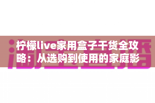柠檬live家用盒子干货全攻略:从选购到使用的家庭影音实用指南 柠檬live家用盒子干货全攻略:从选购到使用的家庭影音实用指南
