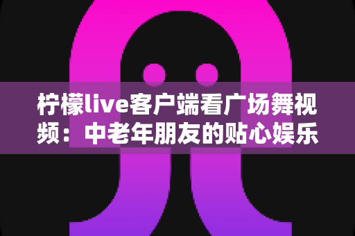 柠檬live客户端看广场舞视频：中老年朋友的贴心娱乐指南与使用攻略