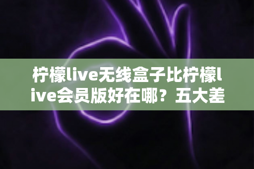 柠檬live无线盒子比柠檬live会员版好在哪?五大差异深度对比与选购指南 柠檬live无线盒子比柠檬live会员版好在哪?五大差异深度对比与选购指南