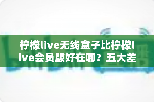 柠檬live无线盒子比柠檬live会员版好在哪?五大差异深度对比与选购指南 柠檬live无线盒子比柠檬live会员版好在哪?五大差异深度对比与选购指南