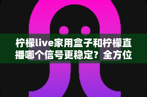 柠檬live家用盒子和柠檬直播哪个信号更稳定?全方位深度对比解析,帮你选出最省心的观影方案 柠檬live家用盒子和柠檬直播哪个信号更稳定?全方位深度对比解析,帮你选出最省心的观影方案