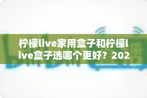 柠檬live家用盒子和柠檬live盒子选哪个更好?2024深度对比评测与选购指南 柠檬live家用盒子和柠檬live盒子选哪个更好?2024深度对比评测与选购指南