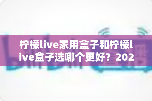 柠檬live家用盒子和柠檬live盒子选哪个更好?2024深度对比评测与选购指南 柠檬live家用盒子和柠檬live盒子选哪个更好?2024深度对比评测与选购指南