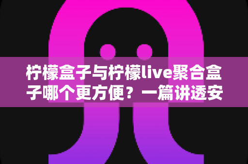 柠檬盒子与柠檬live聚合盒子哪个更方便？一篇讲透安装、操作与体验的全维度对比指南