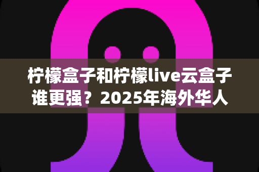 柠檬盒子和柠檬live云盒子谁更强？2025年海外华人看电视必备App深度对比与选购指南