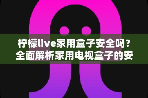 柠檬live家用盒子安全吗？全面解析家用电视盒子的安全性与正确使用指南