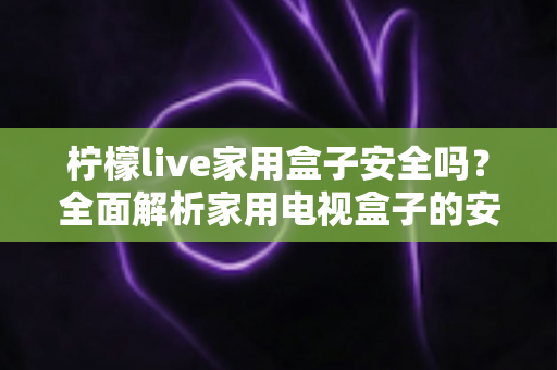 柠檬live家用盒子安全吗？全面解析家用电视盒子的安全性与正确使用指南