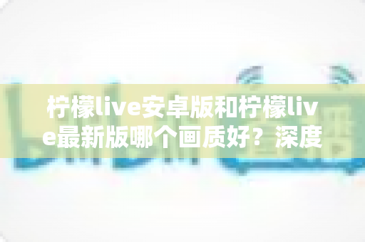 柠檬live安卓版和柠檬live最新版哪个画质好?深度对比评测助你解锁极致高清观影体验 柠檬live安卓版和柠檬live最新版哪个画质好?深度对比评测助你解锁极致高清观影体验
