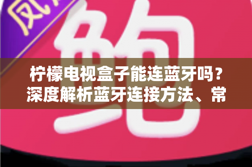 柠檬电视盒子能连蓝牙吗？深度解析蓝牙连接方法、常见问题与实用技巧全指南