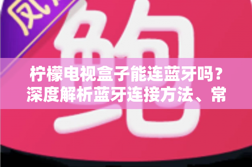 柠檬电视盒子能连蓝牙吗？深度解析蓝牙连接方法、常见问题与实用技巧全指南