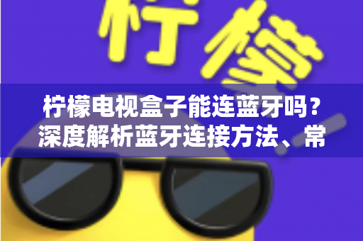 柠檬电视盒子能连蓝牙吗？深度解析蓝牙连接方法、常见问题与实用技巧全指南