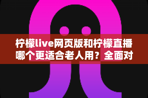 柠檬live网页版和柠檬直播哪个更适合老人用？全面对比分析与实用选择指南