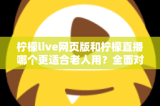 柠檬live网页版和柠檬直播哪个更适合老人用？全面对比分析与实用选择指南