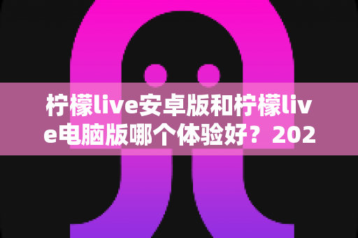 柠檬live安卓版和柠檬live电脑版哪个体验好？2025最新横评深度解析，帮你找到最适合自己的追播方式