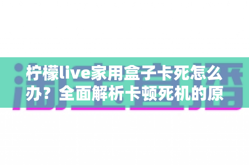 柠檬live家用盒子卡死怎么办?全面解析卡顿死机的原因与实用解决方法 柠檬live家用盒子卡死怎么办?全面解析卡顿死机的原因与实用解决方法