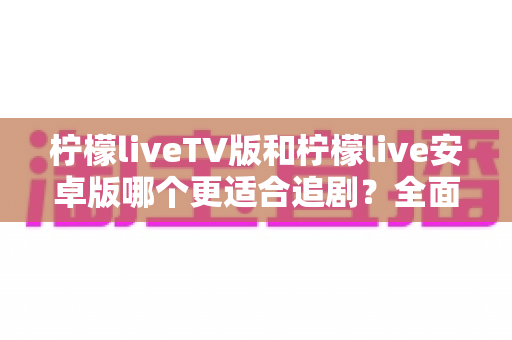 柠檬liveTV版和柠檬live安卓版哪个更适合追剧?全面对比帮你选出最佳观影方案 柠檬liveTV版和柠檬live安卓版哪个更适合追剧?全面对比帮你选出最佳观影方案