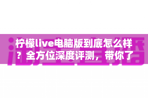 柠檬live电脑版到底怎么样？全方位深度评测，带你了解真实使用体验与优缺点分析