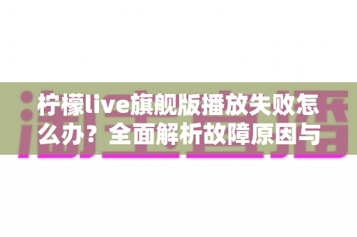柠檬live旗舰版播放失败怎么办？全面解析故障原因与五步修复方案，快速恢复流畅观看体验