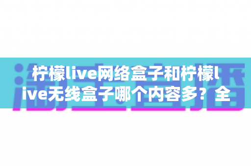 柠檬live网络盒子和柠檬live无线盒子哪个内容多?全面对比解析帮你选对观影利器 柠檬live网络盒子和柠檬live无线盒子哪个内容多?全面对比解析帮你选对观影利器