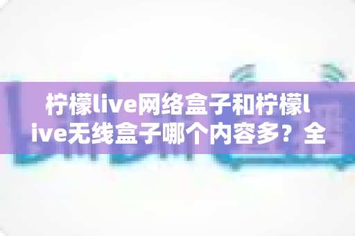 柠檬live网络盒子和柠檬live无线盒子哪个内容多?全面对比解析帮你选对观影利器 柠檬live网络盒子和柠檬live无线盒子哪个内容多?全面对比解析帮你选对观影利器