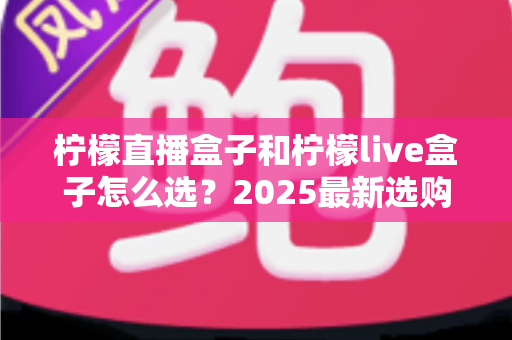 柠檬直播盒子和柠檬live盒子怎么选？2025最新选购指南帮你避开踩坑雷区