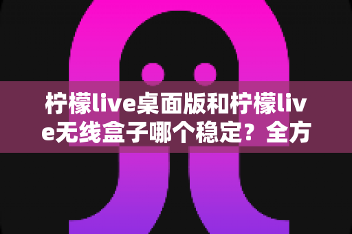 柠檬live桌面版和柠檬live无线盒子哪个稳定?全方位稳定性对比与选择指南 柠檬live桌面版和柠檬live无线盒子哪个稳定?全方位稳定性对比与选择指南