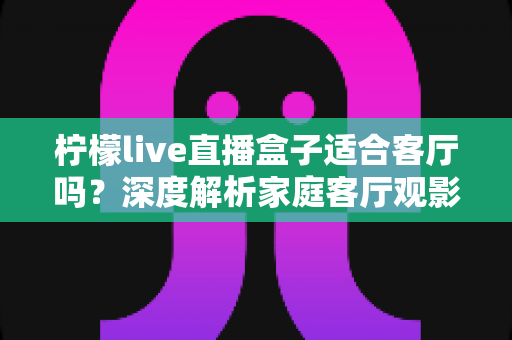 柠檬live直播盒子适合客厅吗？深度解析家庭客厅观影新选择