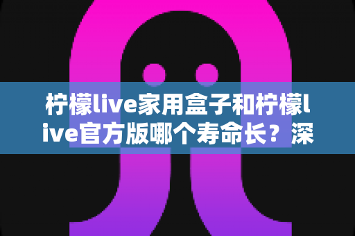 柠檬live家用盒子和柠檬live官方版哪个寿命长?深度对比解析与实用选购指南 柠檬live家用盒子和柠檬live官方版哪个寿命长?深度对比解析与实用选购指南