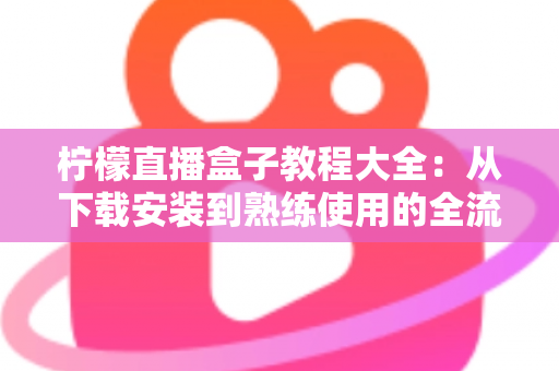 柠檬直播盒子教程大全：从下载安装到熟练使用的全流程新手指南