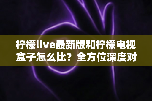 柠檬live最新版和柠檬电视盒子怎么比？全方位深度对比解析，帮你找到最适合的观影方案