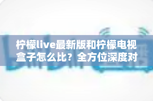 柠檬live最新版和柠檬电视盒子怎么比？全方位深度对比解析，帮你找到最适合的观影方案