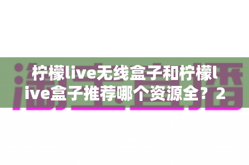 柠檬live无线盒子和柠檬live盒子推荐哪个资源全？2025最新选购与资源对比指南