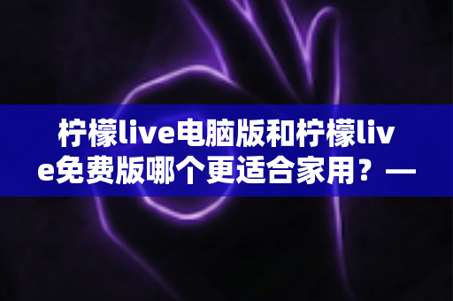 柠檬live电脑版和柠檬live免费版哪个更适合家用？——家庭用户最全对比测评与选择指南