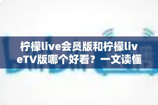 柠檬live会员版和柠檬liveTV版哪个好看？一文读懂两大版本差异，选对版本观影体验翻倍