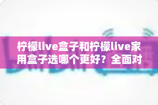 柠檬live盒子和柠檬live家用盒子选哪个更好?全面对比与选购指南 柠檬live盒子和柠檬live家用盒子选哪个更好?全面对比与选购指南