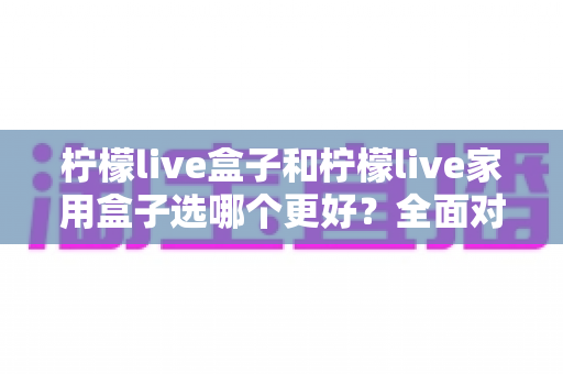 柠檬live盒子和柠檬live家用盒子选哪个更好?全面对比与选购指南 柠檬live盒子和柠檬live家用盒子选哪个更好?全面对比与选购指南
