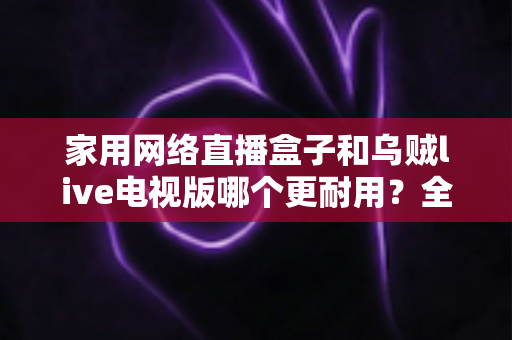 家用网络直播盒子和乌贼live电视版哪个更耐用？全方位对比解析，看完再选不后悔