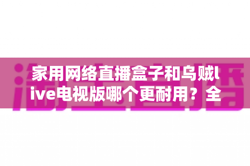 家用网络直播盒子和乌贼live电视版哪个更耐用？全方位对比解析，看完再选不后悔