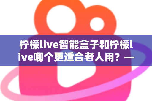 柠檬live智能盒子和柠檬live哪个更适合老人用？——为家中长辈挑选观影方案的实用指南