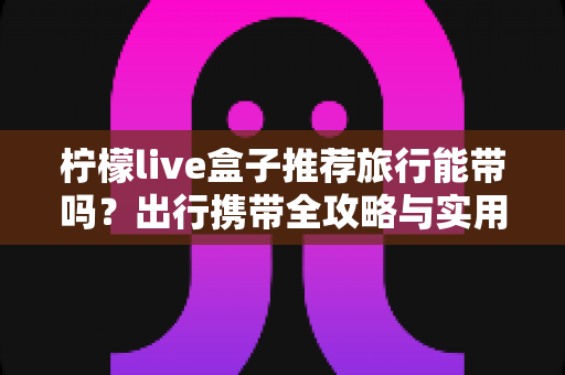 柠檬live盒子推荐旅行能带吗？出行携带全攻略与实用建议