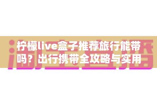 柠檬live盒子推荐旅行能带吗？出行携带全攻略与实用建议