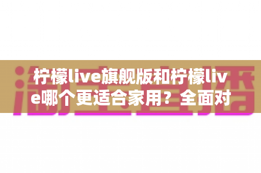 柠檬live旗舰版和柠檬live哪个更适合家用？全面对比分析助你选对版本