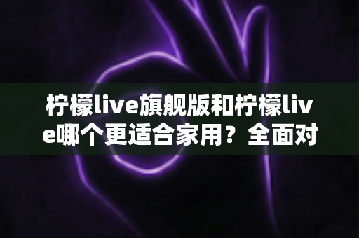 柠檬live旗舰版和柠檬live哪个更适合家用？全面对比分析助你选对版本
