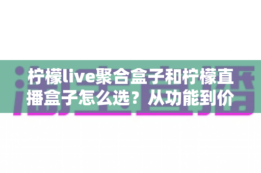 柠檬live聚合盒子和柠檬直播盒子怎么选?从功能到价格的全方位选购攻略 柠檬live聚合盒子和柠檬直播盒子怎么选?从功能到价格的全方位选购攻略