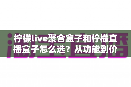 柠檬live聚合盒子和柠檬直播盒子怎么选?从功能到价格的全方位选购攻略 柠檬live聚合盒子和柠檬直播盒子怎么选?从功能到价格的全方位选购攻略
