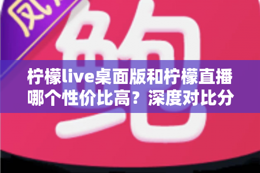 柠檬live桌面版和柠檬直播哪个性价比高?深度对比分析助你明智选择 柠檬live桌面版和柠檬直播哪个性价比高?深度对比分析助你明智选择