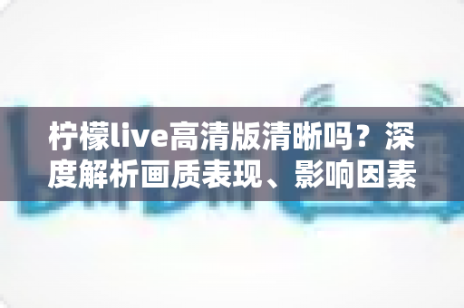 柠檬live高清版清晰吗?深度解析画质表现、影响因素与观看体验优化全指南 柠檬live高清版清晰吗?深度解析画质表现、影响因素与观看体验优化全指南