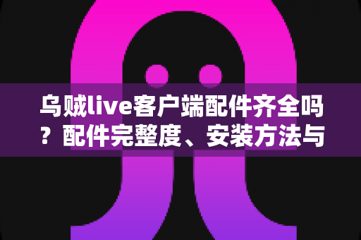 乌贼live客户端配件齐全吗?配件完整度、安装方法与使用体验一站式解析 乌贼live客户端配件齐全吗?配件完整度、安装方法与使用体验一站式解析